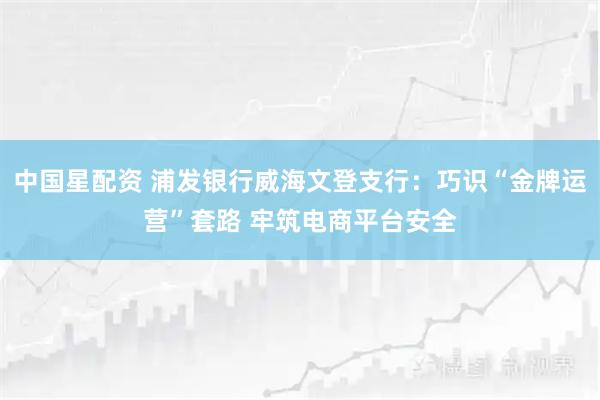 中国星配资 浦发银行威海文登支行：巧识“金牌运营”套路 牢筑电商平台安全
