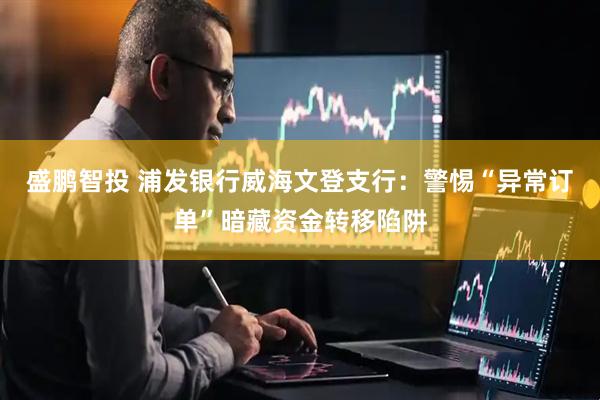 盛鹏智投 浦发银行威海文登支行：警惕“异常订单”暗藏资金转移陷阱