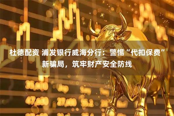 杜德配资 浦发银行威海分行：警惕“代扣保费”新骗局，筑牢财产安全防线