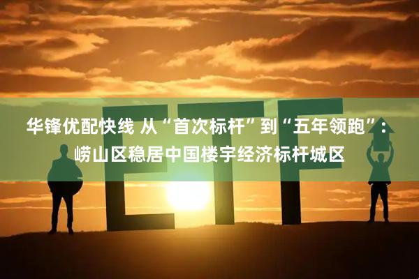 华锋优配快线 从“首次标杆”到“五年领跑”: 崂山区稳居中国楼宇经济标杆城区