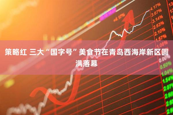 策略红 三大“国字号”美食节在青岛西海岸新区圆满落幕