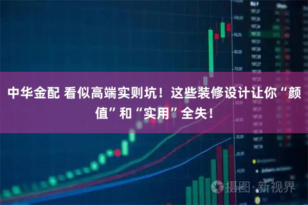 中华金配 看似高端实则坑！这些装修设计让你“颜值”和“实用”全失！