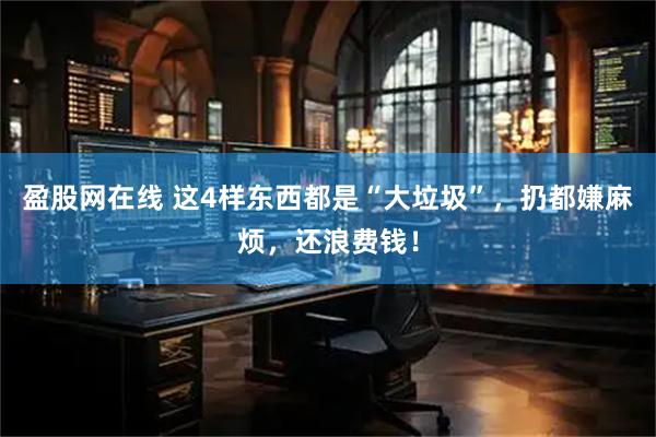 盈股网在线 这4样东西都是“大垃圾”，扔都嫌麻烦，还浪费钱！