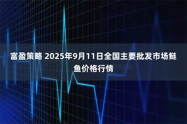 富盈策略 2025年9月11日全国主要批发市场鲢鱼价格行情