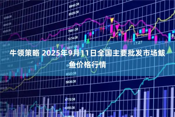 牛领策略 2025年9月11日全国主要批发市场鲅鱼价格行情