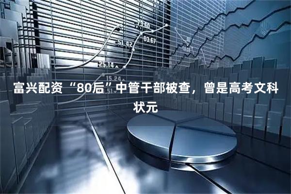 富兴配资 “80后”中管干部被查，曾是高考文科状元