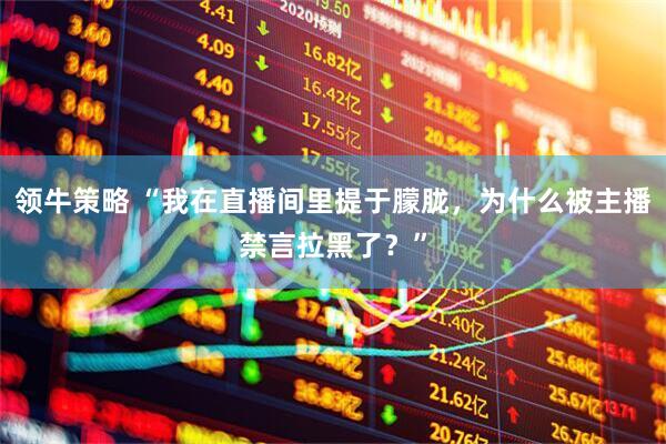 领牛策略 “我在直播间里提于朦胧，为什么被主播禁言拉黑了？”