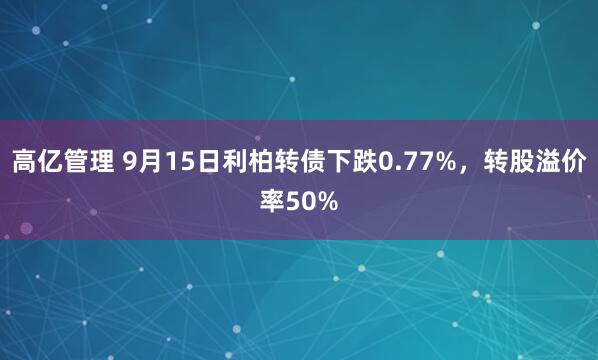 高亿管理 9月15日利柏转债下跌0.77%，转股溢价率50%