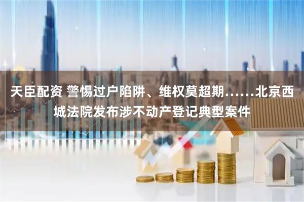 天臣配资 警惕过户陷阱、维权莫超期……北京西城法院发布涉不动产登记典型案件