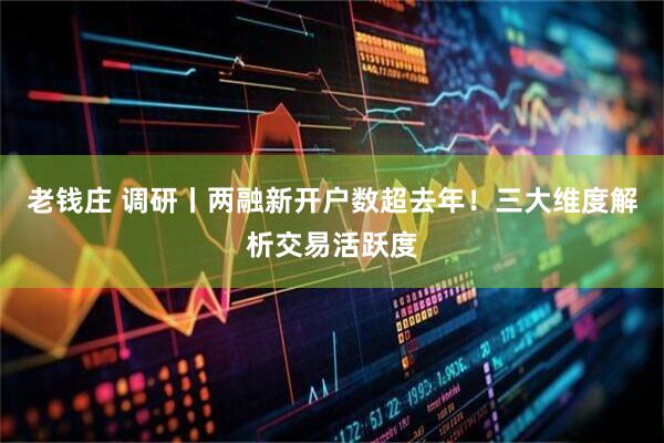 老钱庄 调研丨两融新开户数超去年！三大维度解析交易活跃度