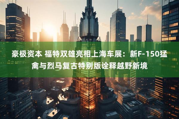 豪极资本 福特双雄亮相上海车展：新F-150猛禽与烈马复古特别版诠释越野新境