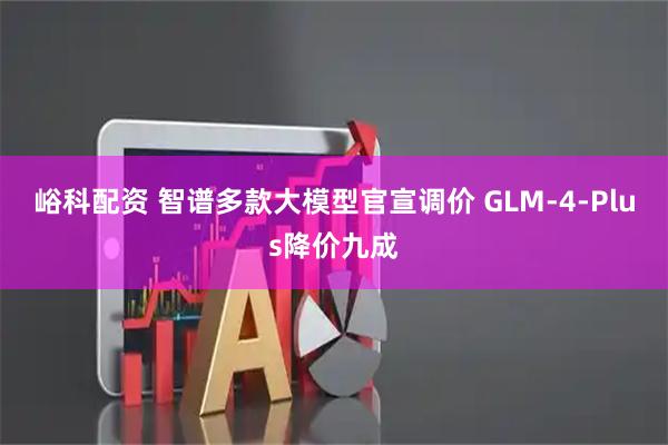 峪科配资 智谱多款大模型官宣调价 GLM-4-Plus降价九成