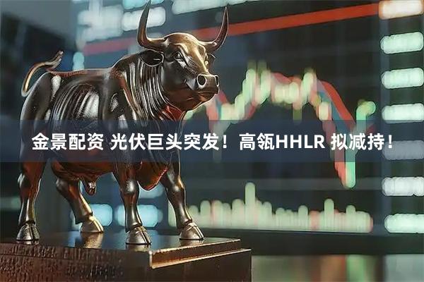 金景配资 光伏巨头突发！高瓴HHLR 拟减持！