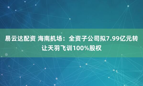易云达配资 海南机场：全资子公司拟7.99亿元转让天羽飞训100%股权