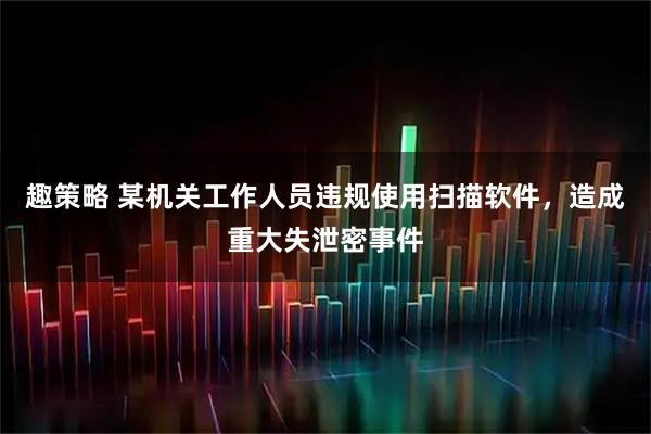 趣策略 某机关工作人员违规使用扫描软件，造成重大失泄密事件