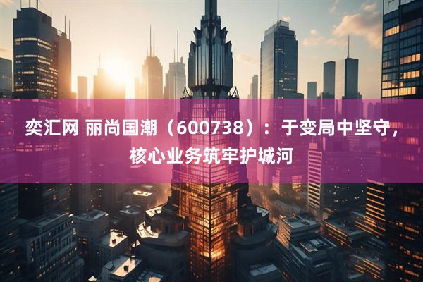 奕汇网 丽尚国潮（600738）：于变局中坚守，核心业务筑牢护城河