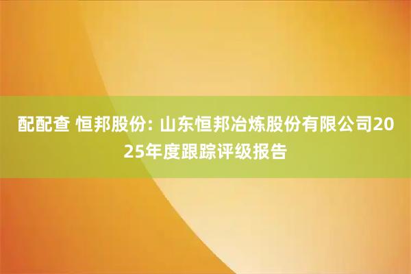 配配查 恒邦股份: 山东恒邦冶炼股份有限公司2025年度跟踪评级报告