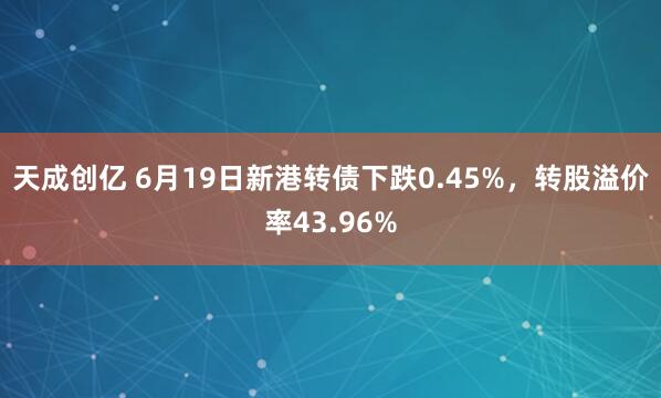 天成创亿 6月19日新港转债下跌0.45%，转股溢价率43.96%