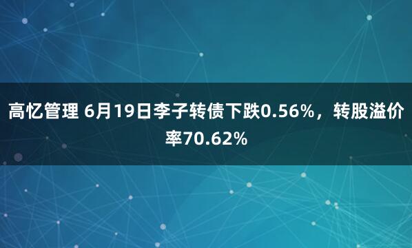 高忆管理 6月19日李子转债下跌0.56%，转股溢价率70.62%
