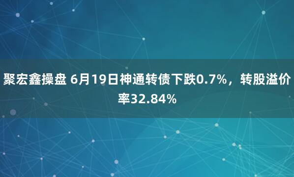 聚宏鑫操盘 6月19日神通转债下跌0.7%，转股溢价率32.84%