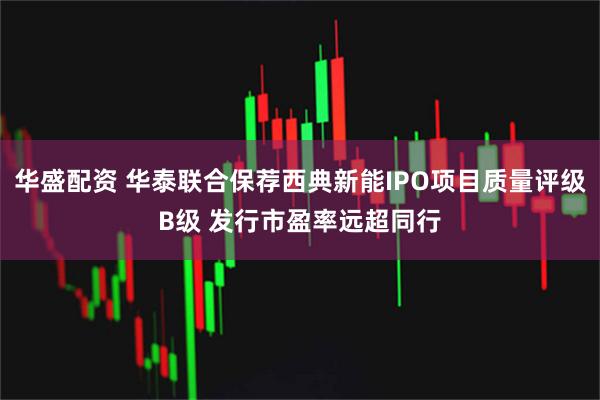 华盛配资 华泰联合保荐西典新能IPO项目质量评级B级 发行市盈率远超同行