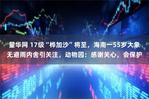 量华网 17级“桦加沙”将至，海南一55岁大象无避雨内舍引关注，动物园：感谢关心，会保护