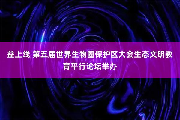 益上线 第五届世界生物圈保护区大会生态文明教育平行论坛举办