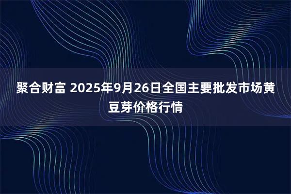 聚合财富 2025年9月26日全国主要批发市场黄豆芽价格行情