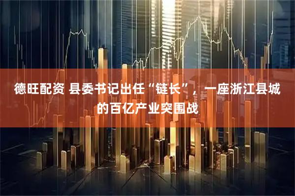 德旺配资 县委书记出任“链长”，一座浙江县城的百亿产业突围战