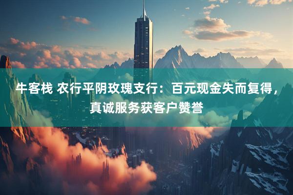 牛客栈 农行平阴玫瑰支行：百元现金失而复得，真诚服务获客户赞誉