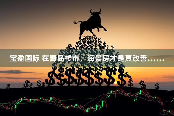 宝盈国际 在青岛楼市，海景房才是真改善……
