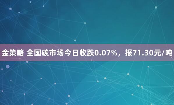 金策略 全国碳市场今日收跌0.07%，报71.30元/吨