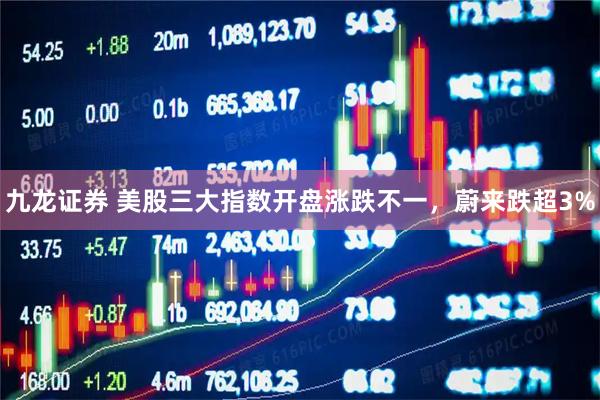 九龙证券 美股三大指数开盘涨跌不一，蔚来跌超3%