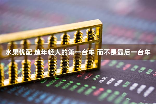 水果优配 造年轻人的第一台车 而不是最后一台车