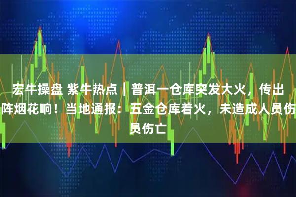 宏牛操盘 紫牛热点︱普洱一仓库突发大火，传出阵阵烟花响！当地通报：五金仓库着火，未造成人员伤亡