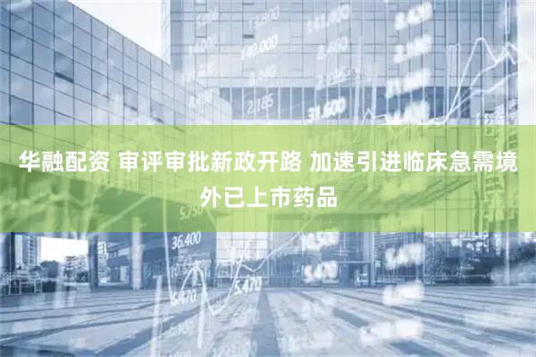 华融配资 审评审批新政开路 加速引进临床急需境外已上市药品