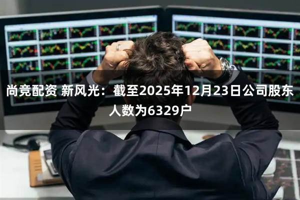 尚竞配资 新风光：截至2025年12月23日公司股东人数为6329户