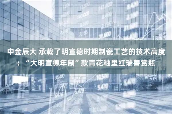 中金辰大 承载了明宣德时期制瓷工艺的技术高度：“大明宣德年制”款青花釉里红瑞兽赏瓶
