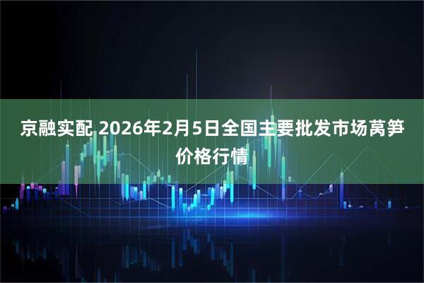 京融实配 2026年2月5日全国主要批发市场莴笋价格行情