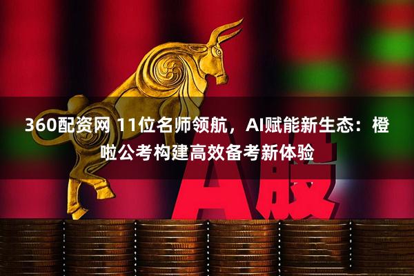 360配资网 11位名师领航，AI赋能新生态：橙啦公考构建高效备考新体验