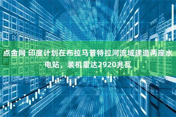 点金网 印度计划在布拉马普特拉河流域建造两座水电站，装机量达2920兆瓦