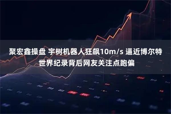 聚宏鑫操盘 宇树机器人狂飙10m/s 逼近博尔特 世界纪录背后网友关注点跑偏