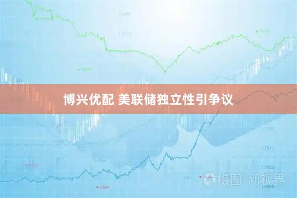 博兴优配 美联储独立性引争议